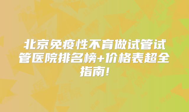 北京免疫性不育做试管试管医院排名榜+价格表超全指南!