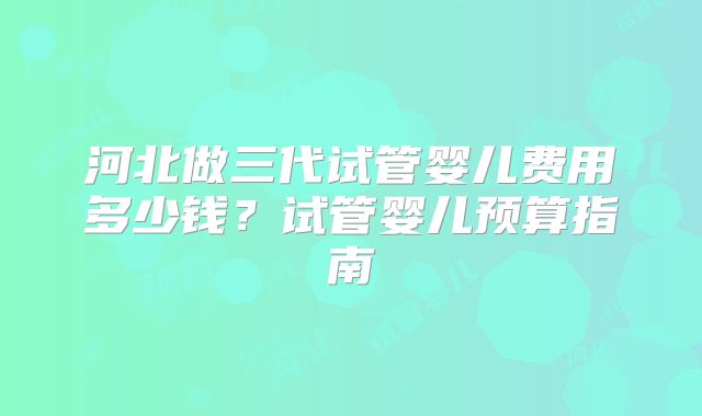 河北做三代试管婴儿费用多少钱?试管婴儿预算指南