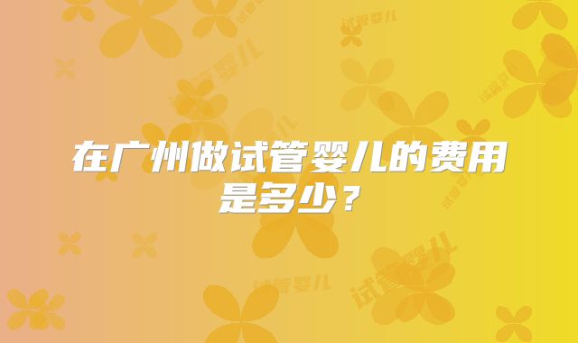 在广州做试管婴儿的费用是多少？