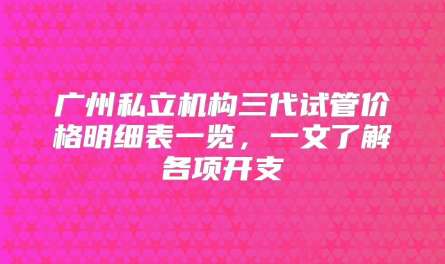 广州私立机构三代试管价格明细表一览，一文了解各项开支