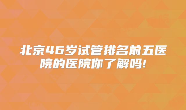 北京46岁试管排名前五医院的医院你了解吗!
