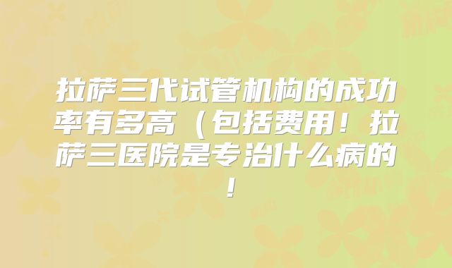 拉萨三代试管机构的成功率有多高(包括费用!拉萨三医院是专治什么病的!