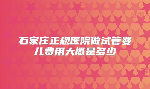 石家庄正规医院做试管婴儿费用大概是多少