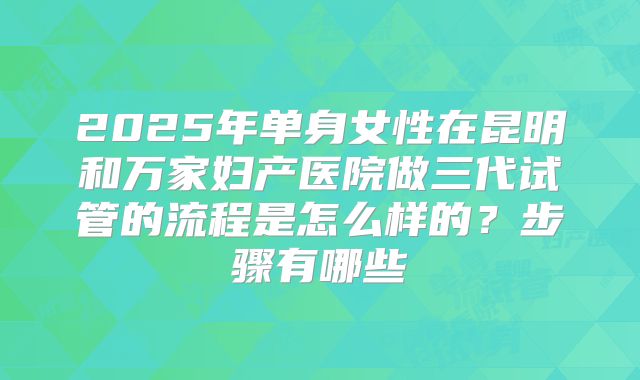 2025年单身女性在昆明和万家妇产医院做三代试管的流程是怎么样的?步骤有哪些