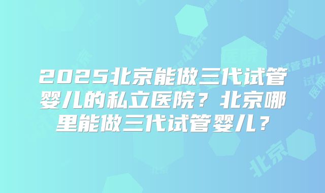 2025北京能做三代试管婴儿的私立医院?北京哪里能做三代试管婴儿?