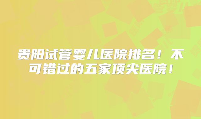 贵阳试管婴儿医院排名！不可错过的五家顶尖医院！