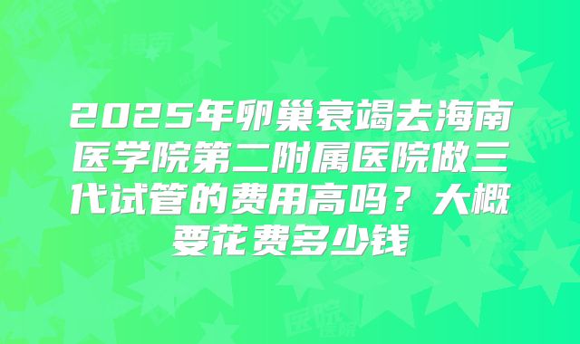 2025年卵巢衰竭去海南医学院第二附属医院做三代试管的费用高吗？大概要花费多少钱