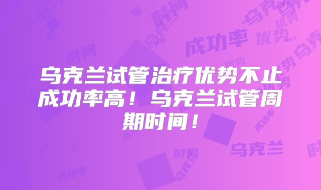 乌克兰试管治疗优势不止成功率高！乌克兰试管周期时间！