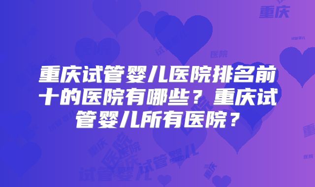 重庆试管婴儿医院排名前十的医院有哪些?重庆试管婴儿所有医院?