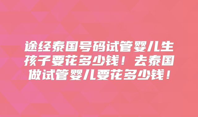 途经泰国号码试管婴儿生孩子要花多少钱！去泰国做试管婴儿要花多少钱！