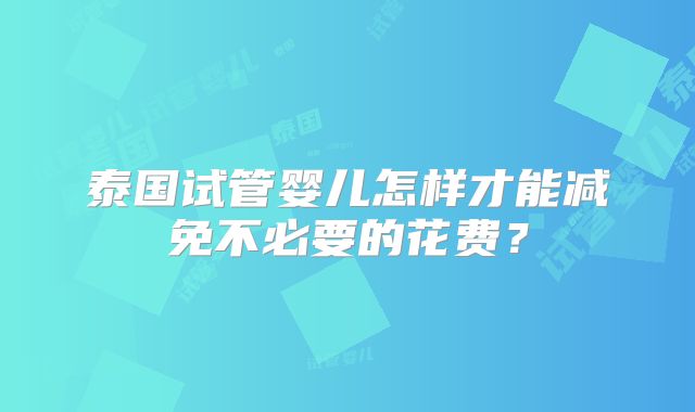 泰国试管婴儿怎样才能减免不必要的花费？