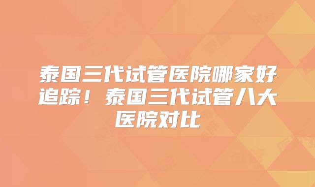 泰国三代试管医院哪家好追踪！泰国三代试管八大医院对比
