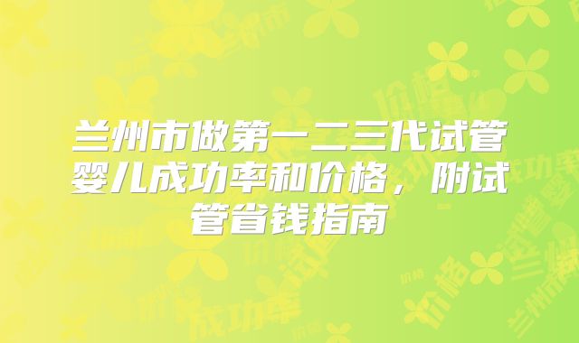 兰州市做第一二三代试管婴儿成功率和价格,附试管省钱指南