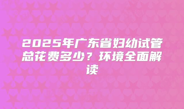2025年广东省妇幼试管总花费多少?环境全面解读
