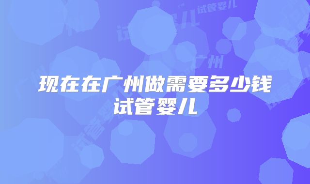 现在在广州做需要多少钱试管婴儿