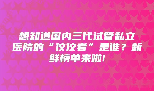想知道国内三代试管私立医院的“佼佼者”是谁?新鲜榜单来啦!