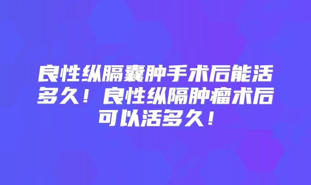 良性纵膈囊肿手术后能活多久！良性纵隔肿瘤术后可以活多久！