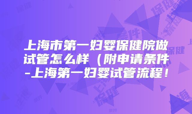 上海市第一妇婴保健院做试管怎么样（附申请条件-上海第一妇婴试管流程！