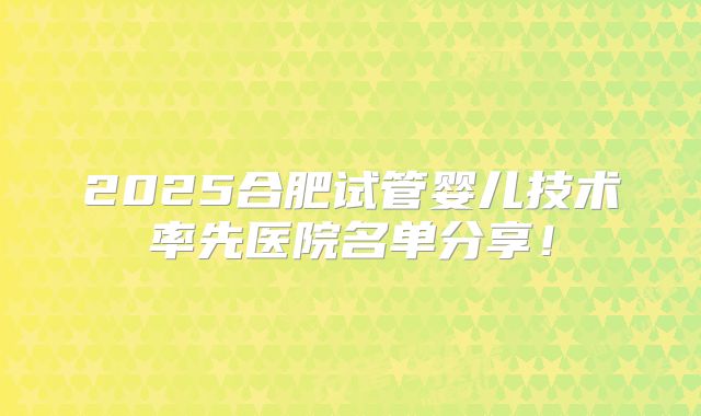 2025合肥试管婴儿技术率先医院名单分享！