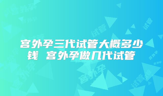宫外孕三代试管大概多少钱 宫外孕做几代试管
