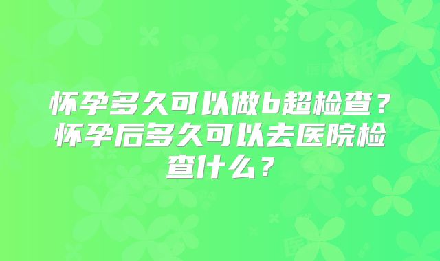 怀孕多久可以做b超检查?怀孕后多久可以去医院检查什么?