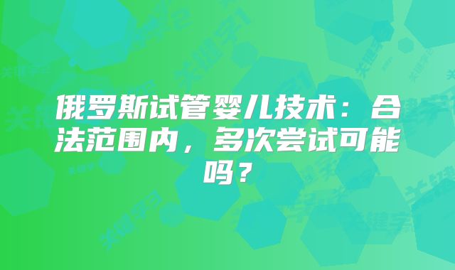 俄罗斯试管婴儿技术:合法范围内,多次尝试可能吗?