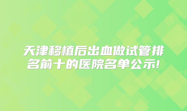 天津移植后出血做试管排名前十的医院名单公示!