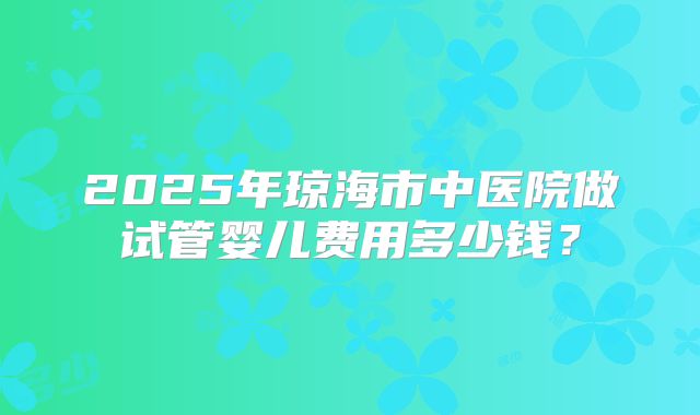 2025年琼海市中医院做试管婴儿费用多少钱？