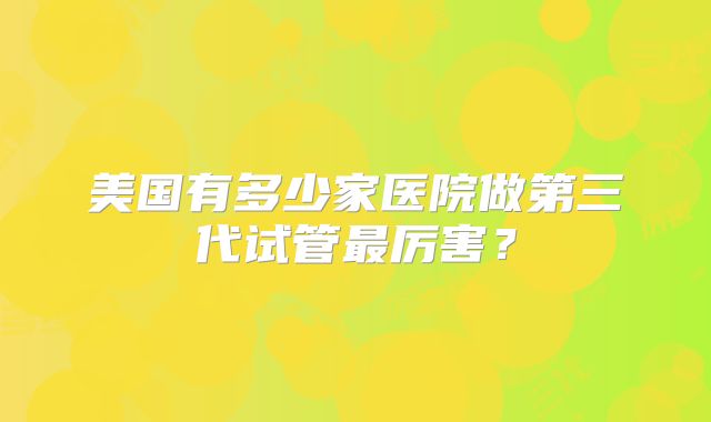 美国有多少家医院做第三代试管最厉害？
