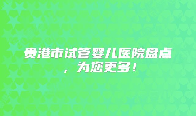 贵港市试管婴儿医院盘点,为您更多!