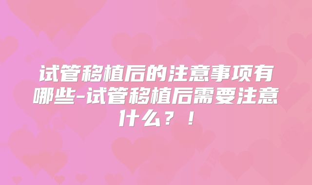 试管移植后的注意事项有哪些-试管移植后需要注意什么？！