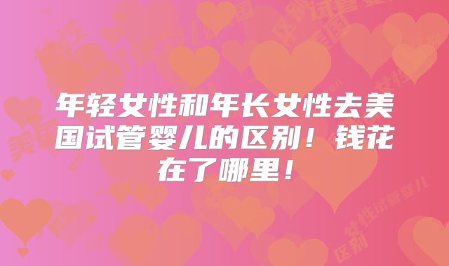 年轻女性和年长女性去美国试管婴儿的区别！钱花在了哪里！