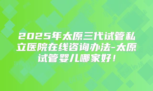 2025年太原三代试管私立医院在线咨询办法-太原试管婴儿哪家好！