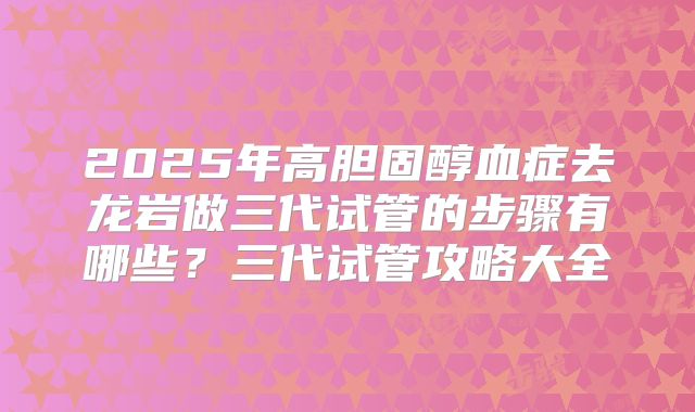 2025年高胆固醇血症去龙岩做三代试管的步骤有哪些?三代试管攻略大全
