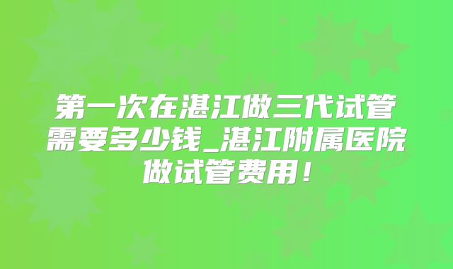 第一次在湛江做三代试管需要多少钱_湛江附属医院做试管费用!