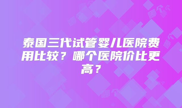 泰国三代试管婴儿医院费用比较?哪个医院价比更高?