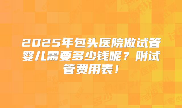 2025年包头医院做试管婴儿需要多少钱呢?附试管费用表!