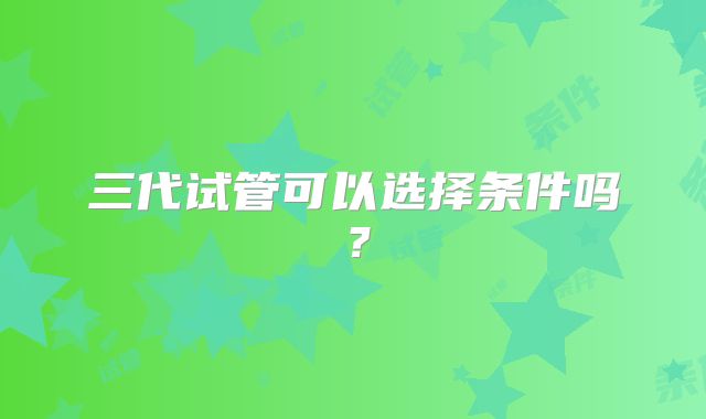 三代试管可以选择条件吗?