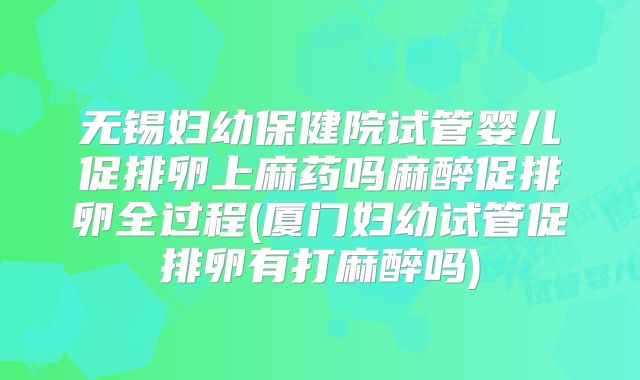 无锡妇幼保健院试管婴儿促排卵上麻药吗麻醉促排卵全过程(厦门妇幼试管促排卵有打麻醉吗)