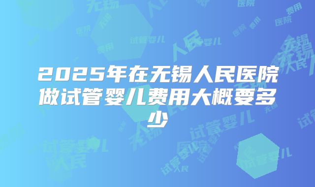 2025年在无锡人民医院做试管婴儿费用大概要多少