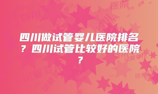四川做试管婴儿医院排名？四川试管比较好的医院？