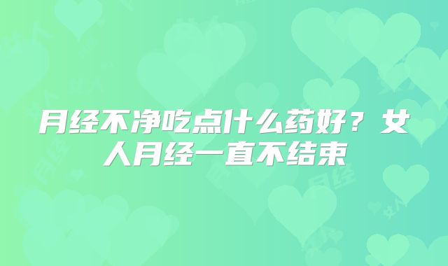 月经不净吃点什么药好?女人月经一直不结束
