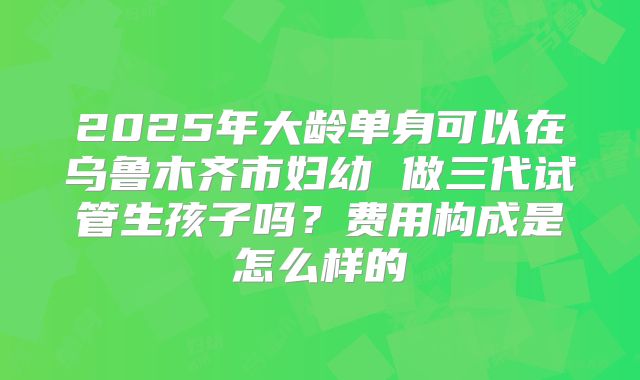 2025年大龄单身可以在乌鲁木齐市妇幼 做三代试管生孩子吗？费用构成是怎么样的