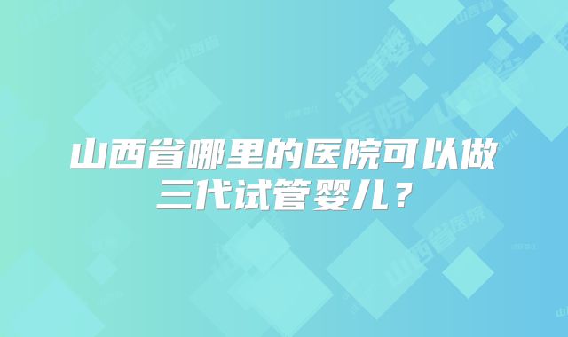 山西省哪里的医院可以做三代试管婴儿？