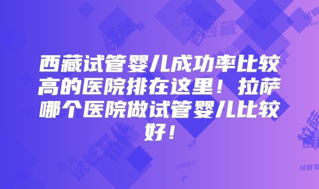 西藏试管婴儿成功率比较高的医院排在这里！拉萨哪个医院做试管婴儿比较好！