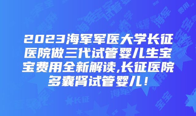 2023海军军医大学长征医院做三代试管婴儿生宝宝费用全新解读,长征医院多囊肾试管婴儿!