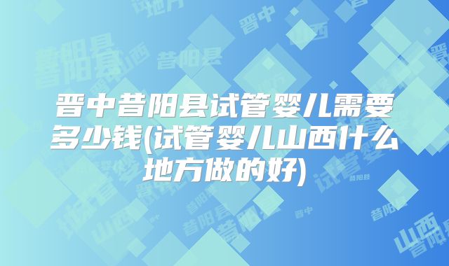 晋中昔阳县试管婴儿需要多少钱(试管婴儿山西什么地方做的好)