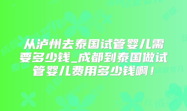 从泸州去泰国试管婴儿需要多少钱_成都到泰国做试管婴儿费用多少钱啊!