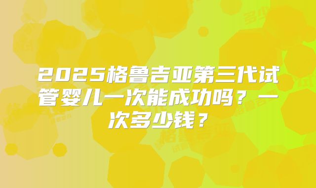 2025格鲁吉亚第三代试管婴儿一次能成功吗?一次多少钱?