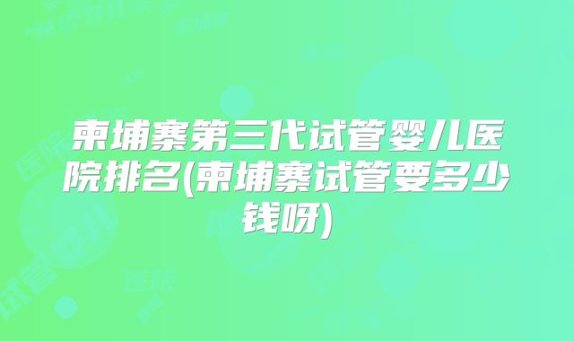 柬埔寨第三代试管婴儿医院排名(柬埔寨试管要多少钱呀)